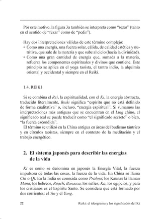 5HLNL HO LGHRJUDPD  ORV VLJQL¿FDGRV GHO .L
3DUD FRPSUHQGHU PHMRU OR TXH HV HO 5HLNL PH KD UHVXOWDGR PX ~WLO
HVWXGLDU HO LGHRJUDPD H[SOLFDGR SRU :DOWHU /EHFN HQ HO OLEUR 7KH
6SLULW RI 5HLNL
/RV LGHRJUDPDV MDSRQHVHV VH GHVDUUROODURQ D SDUWLU GH ORV FKLQRV
'XUDQWH VLJORV KLQD WXYR XQD IXQFLyQ GH PRGHOR SDUD -DSyQ HQ
PXFKRV DVSHFWRV UHOLJLRVRV  FXOWXUDOHV 1R REVWDQWH HQ OD DQWLJHGDG
-DSyQ WDPELpQ DEVRUEtD LQÀXHQFLDV GH RWUDV FXOWXUDV  ODV DGDSWDED SDUD
GDUOHV FXDOLGDGHV SURSLDV
(Q FKLQR HO 5HLNL MDSRQpV VH OODPDED /LQJ 4L /D SULPHUD YH]
TXH VH YLR HVFULWR IXH HQ XQ WUDWDGR GHO ¿OyVRIR FRQIXFLDQR 0HQFLXV
0RQJ 'VL 