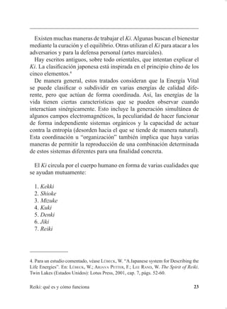 TXH GDWD DSUR[LPDGDPHQWH GHO DxR  D (Q HVWH
WUDWDGR HO DXWRU RSLQDED TXH HQ ORV PRQDVWHULRV VH KDFtDQ GHPDVLDGDV
PHGLWDFLRQHV FRQ HO REMHWLYR GH DGTXLULU YHQWDMDV PXQGDQDV PLHQWUDV
TXH VH GHVFXLGDED HO DVSHFWR VLJQL¿FDWLYR GH YHUGDG  HO WUDEDMR SDUD OD
DSHUWXUD SHUVRQDO KDFLD OR GLYLQR XWLOL]DQGR HO /LQJ 4L 3DUHFH SXHV
TXH HQ WRGDV ODV pSRFDV KDQ H[LVWLGR HVWRV SUREOHPDV
$FWXDOPHQWH VH XWLOL]DQ GRV HVFULWXUDV MDSRQHVDV OD DQWLJXD  OD
PRGHUQD /D HVFULWXUD DQWLJXD DXQTXH QR HV OD PiV UHPRWD SHUPLWH
UHDOL]DU XQD E~VTXHGD GH VX VLJQL¿FDGR SXHVWR TXH PXHVWUD ORV FRP
SRQHQWHV LQGLYLGXDOHV TXH OH GDQ VHQWLGR (O DQiOLVLV GH HVWRV FRPSR
QHQWHV SHUPLWH HQWHQGHU XQ SRFR PHMRU HO VLJQL¿FDGR GHO 5HLNL
/D HVFULWXUD PRGHUQD GHULYD GH OD PRGL¿FDFLyQ GH OD DQWLJXD VHJ~Q ODV
QRUPDV GH XQD UHIRUPD RUWRJUi¿FD RQ HVWD UHIRUPD QR VH FRQVHUYDQ
ODV IRUPDV RULJLQDOHV OR TXH LPSLGH OD E~VTXHGD GHO VLJQL¿FDGR
UHDO GHO LGHRJUDPD (Q SDUWLFXODU HO LGHRJUDPD 5(, TXH VLJQL¿FD
³HVSLULWXDOLGDG´ QR VH SXHGH HQWHQGHU FODUDPHQWH 2UWRJUi¿FDPHQWH
HV OD IRUPD FRUUHFWD SHUR FRQWLHQH SRFRV HOHPHQWRV TXH VH SXHGDQ
H[SOLFDU
 /h%(. : ³7KH PHDQLQJ RI WKH 5HLNL KDUDFWHU´ (Q /h%(. :$5-$9$ 3(77(5 )
/(( 5$1':7KH6SLULWRI5HLNL7ZLQ/DNHV(VWDGRV8QLGRV 