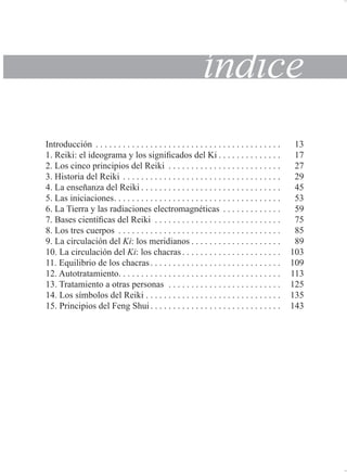tQGLFH
,QWURGXFFLyQ                                          
 5HLNL HO LGHRJUDPD  ORV VLJQL¿FDGRV GHO .L               
 /RV FLQFR SULQFLSLRV GHO 5HLNL                          
 +LVWRULD GHO 5HLNL                                    
 /D HQVHxDQ]D GHO 5HLNL                                
 /DV LQLFLDFLRQHV                                     
 /D 7LHUUD  ODV UDGLDFLRQHV HOHFWURPDJQpWLFDV              
 %DVHV FLHQWt¿FDV GHO 5HLNL                             
 /RV WUHV FXHUSRV                                     
 /D FLUFXODFLyQ GHO .L ORV PHULGLDQRV                     
 /D FLUFXODFLyQ GHO .L ORV FKDFUDV                      
 (TXLOLEULR GH ORV FKDFUDV                             
 $XWRWUDWDPLHQWR                                    
 7UDWDPLHQWR D RWUDV SHUVRQDV                          
 /RV VtPERORV GHO 5HLNL                               
 3ULQFLSLRV GHO )HQJ 6KXL                             

 