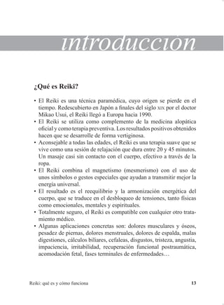 5HLNL TXp HV  FyPR IXQFLRQD 
LQWURGXFFLyQ
¢4Xp HV 5HLNL
‡ (O 5HLNL HV XQD WpFQLFD SDUDPpGLFD FXR RULJHQ VH SLHUGH HQ HO
WLHPSR 5HGHVFXELHUWR HQ -DSyQ D ¿QDOHV GHO VLJOR ;,; SRU HO GRFWRU
0LNDR 8VXL HO 5HLNL OOHJy D (XURSD KDFLD 
‡ (O 5HLNL VH XWLOL]D FRPR FRPSOHPHQWR GH OD PHGLFLQD DORSiWLFD
R¿FLDO  FRPR WHUDSLD SUHYHQWLYD /RV UHVXOWDGRV SRVLWLYRV REWHQLGRV
KDFHQ TXH VH GHVDUUROOH GH IRUPD YHUWLJLQRVD
‡ $FRQVHMDEOH D WRGDV ODV HGDGHV HO 5HLNL HV XQD WHUDSLD VXDYH TXH VH
YLYH FRPR XQD VHVLyQ GH UHODMDFLyQ TXH GXUD HQWUH    PLQXWRV
8Q PDVDMH FDVL VLQ FRQWDFWR FRQ HO FXHUSR HIHFWLYR D WUDYpV GH OD
URSD
‡ (O 5HLNL FRPELQD HO PDJQHWLVPR PHVPHULVPR 