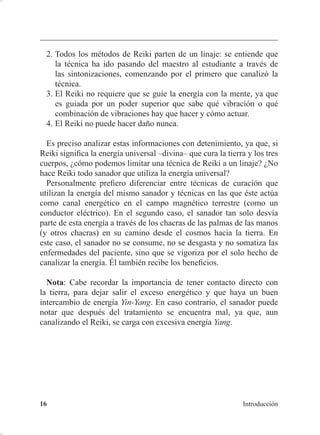 5HLNL TXp HV  FyPR IXQFLRQD 
TXH PH KDQ DSRUWDGR PLV PDHVWURV PL WUDEDMR  HO LQWHUFDPELR GH
LPSUHVLRQHV FRQ RWURV FRPSDxHURV GHO FDPLQR GH OD LQYHVWLJDFLyQ
GHO 5HLNL XULRVDPHQWH WDPELpQ KH DSUHQGLGR PXFKR GH SHUVRQDV
TXH QR KDQ HVWXGLDGR 5HLNL SHUR TXH HVWiQ DWHQWDV D VX HQWRUQR
IDPLOLDUHV FRQRFLGRV  FRPSDxHURV GH PL WUDEDMR GLDULR FRPR GRFHQWH
H LQYHVWLJDGRUD HQ TXtPLFD WHUDSpXWLFD VHJ~Q ORV FiQRQHV RFFLGHQWDOHV
HQVHxDGRV HQ DWDOXxD
+D GLIHUHQWHV OtQHDV GH 5HLNL XDQGR 8VXL FDQDOL]y OD QXHYD IRUPD
GH VDQDU HO WpUPLQR 5HLNL D H[LVWtD HQ -DSyQ GHVGH KDFtD PXFKR WLHPSR
$ VX OtQHD OD OODPy 8VXL 5HLNL 5RKR TXH TXLHUH GHFLU ³FXUDFLyQ 5HLNL
GH 8VXL´ SDUD GHMDU FODUR TXH VX PpWRGR HUD GLIHUHQWH GH ORV RWURV TXH
XWLOL]DEDQ HO 5HLNL +DQ H[LVWLGR FDQDOL]DFLRQHV GH RWURV PpWRGRV GH
FXUDFLyQ FRQ 5HLNL FRQ HIHFWRV  YLEUDFLRQHV GLIHUHQWHV OR TXH FRQ¿UPD
TXH H[LVWH WRGD XQD VHULH GH PpWRGRV GH FXUDFLyQ D ORV TXH SRGHPRV
OODPDU 5HLNL
'H¿QLFLyQ
7HQLHQGR HQ FXHQWD OR DQWHULRU ¢FyPR VH GLIHUHQFLD XQ PpWRGR
5HLNL GHO TXH QR OR HV 6HJ~Q :LOOLDP /HH 5DQG
VL VH DQDOL]D HO
5HLNL TXH VH GLR D 8VXL 6HQVHL HQFRQWUDPRV FXDWUR FXDOLGDGHV ~QLFDV
TXH LGHQWL¿FDQ ODV FXUDFLRQHV TXH VH GHQRPLQDQ SURSLDPHQWH 5HLNL
 VL XQD WpFQLFD GH FXUDFLyQ WLHQH HVWDV FXDWUR FXDOLGDGHV VH SXHGH
FRQVLGHUDU XQD WpFQLFD GH 5HLNL
 /D KDELOLGDG GH WUDQVPLWLU HO 5HLNL SURYLHQH GH XQD VLQWRQL]DFLyQ R
³LQLFLDFLyQ´ PiV TXH GHO GHVDUUROOR GH OD KDELOLGDG FRQ HO WLHPSR
D WUDYpV GHO XVR GH OD PHGLWDFLyQ X RWURV HMHUFLFLRV
 /(( 5$1' :LOOLDP ³$ 'H¿QLWLRQ RI 5HLNL´ (Q /h%(. : $5-$9$ 3(77(5 ) /((
5$1' : 7KH 6SLULW RI 5HLNL D RPSOHWH +DQGERRN RI WKH 5HLNL 6VWHP 7ZLQ /DNHV
(VWDGRV 8QLGRV 