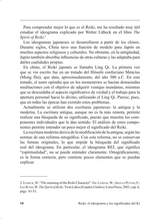 ,QWURGXFFLyQ
 7RGRV ORV PpWRGRV GH 5HLNL SDUWHQ GH XQ OLQDMH VH HQWLHQGH TXH
OD WpFQLFD KD LGR SDVDQGR GHO PDHVWUR DO HVWXGLDQWH D WUDYpV GH
ODV VLQWRQL]DFLRQHV FRPHQ]DQGR SRU HO SULPHUR TXH FDQDOL]y OD
WpFQLFD
 (O 5HLNL QR UHTXLHUH TXH VH JXtH OD HQHUJtD FRQ OD PHQWH D TXH
HV JXLDGD SRU XQ SRGHU VXSHULRU TXH VDEH TXp YLEUDFLyQ R TXp
FRPELQDFLyQ GH YLEUDFLRQHV KD TXH KDFHU  FyPR DFWXDU
 (O 5HLNL QR SXHGH KDFHU GDxR QXQFD
(V SUHFLVR DQDOL]DU HVWDV LQIRUPDFLRQHV FRQ GHWHQLPLHQWR D TXH VL
5HLNL VLJQL¿FD OD HQHUJtD XQLYHUVDO ±GLYLQD± TXH FXUD OD WLHUUD  ORV WUHV
FXHUSRV ¢FyPR SRGHPRV OLPLWDU XQD WpFQLFD GH 5HLNL D XQ OLQDMH ¢1R
KDFH 5HLNL WRGR VDQDGRU TXH XWLOL]D OD HQHUJtD XQLYHUVDO
3HUVRQDOPHQWH SUH¿HUR GLIHUHQFLDU HQWUH WpFQLFDV GH FXUDFLyQ TXH
XWLOL]DQ OD HQHUJtD GHO PLVPR VDQDGRU  WpFQLFDV HQ ODV TXH pVWH DFW~D
FRPR FDQDO HQHUJpWLFR HQ HO FDPSR PDJQpWLFR WHUUHVWUH FRPR XQ
FRQGXFWRU HOpFWULFR 