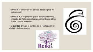 ◦ Nivel III  amplificar los efectos de los signos del
primer nivel
◦ Nivel III B  la persona que es sintonizada como
maestro de Reiki recibe los conocimientos de cómo
iniciar nuevos reikianos
◦ El Dai Koo Myo es el símbolo de la Realización, el
símbolo de los maestros
 