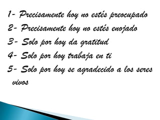 1- Precisamente hoy no estés preocupado
2- Precisamente hoy no estés enojado
3- Solo por hoy da gratitud
4- Solo por hoy trabaja en ti
5- Solo por hoy se agradecido a los seres
 vivos
 