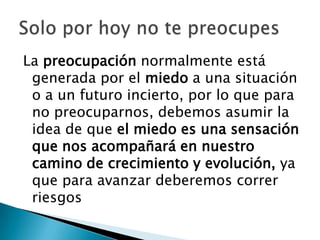 La preocupación normalmente está
 generada por el miedo a una situación
 o a un futuro incierto, por lo que para
 no preocuparnos, debemos asumir la
 idea de que el miedo es una sensación
 que nos acompañará en nuestro
 camino de crecimiento y evolución, ya
 que para avanzar deberemos correr
 riesgos
 