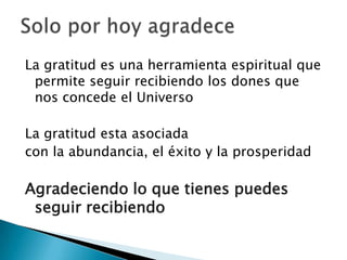 La gratitud es una herramienta espiritual que
 permite seguir recibiendo los dones que
 nos concede el Universo

La gratitud esta asociada
con la abundancia, el éxito y la prosperidad

Agradeciendo lo que tienes puedes
 seguir recibiendo
 