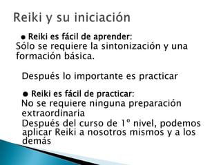 ● Reiki es fácil de aprender:
Sólo se requiere la sintonización y una
formación básica.

 Después lo importante es practicar
 ● Reiki es fácil de practicar:
 No se requiere ninguna preparación
 extraordinaria
 Después del curso de 1º nivel, podemos
 aplicar Reiki a nosotros mismos y a los
 demás
 