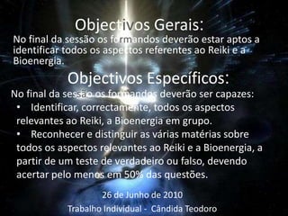 Objectivos Gerais:No final da sessão os formandos deverão estar aptos a identificar todos os aspectos referentes ao Reiki e a Bioenergia.ObjectivosEspecíficos:No final da sessão os formandos deverão ser capazes:Identificar, correctamente, todos os aspectos relevantes ao Reiki, a Bioenergia em grupo.