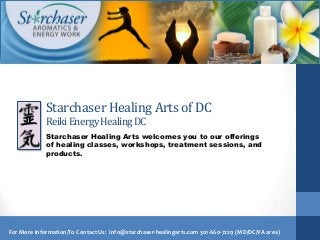 Starchaser Healing Arts of DC
             Reiki Energy Healing DC
             Starchaser Healing Arts welcomes you to our offerings
             of healing classes, workshops, treatment sessions, and
             products.




For More Information/To Contact Us: info@starchaser-healingarts.com 301-660-7229 (MD/DC/VA area)
 