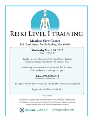 Reiki Level I training
                          Meadow View Center
       134 North Street | North Reading, MA. 01864

                             Wednesday March 20, 2012
                                            Time: 9:30-3:30

            Taught by Libby Barnett, MSW, Reiki Master Teacher
              most experienced Reiki Master on the East coast

          Continuing education contact hours available for nurses,
                  social workers, and massage therapists

                                     Tuition $95; CEU’s: $10
                                    (special tuition; regular tuition: $135)


 To register or if you have questions, email Libby: reiki@reikienergy.com

                              Registration deadline: March 10th

                                                  WHAT IS REIKI?

       Reiki (Ray-Key) is an ancient, gentle, hands-on healing art that helps you feel better and heal better. Dr.
     Usui, a Japanese Christian educator, rediscovered this healing method in his study of ancient Tibetan texts.
     You can use Reiki to facilitate deep relaxation, relieve pain, and promote healing and personal growth. Reiki
                  stimulates your body’s innate healing resources, encouraging a return to wellness.



                                                                    www.genesishcc.com
 