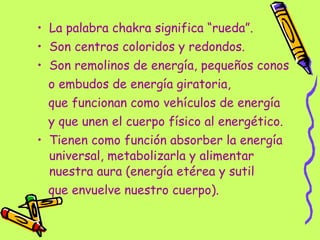 La palabra chakra significa “rueda”. Son centros coloridos y redondos. Son remolinos de energía, pequeños conos  o embudos de energía giratoria,  que funcionan como vehículos de energía  y que unen el cuerpo físico al energético. Tienen como función absorber la energía universal, metabolizarla y alimentar nuestra aura (energía etérea y sutil  que envuelve nuestro cuerpo). 