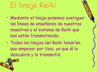 El linaje Reiki Mediante el linaje podemos averiguar las líneas de enseñanza de nuestros maestros y el sistema de Reiki que nos están transmitiendo. Todos los linajes del Reiki tendrían que empezar por Usui, ya que él lo descubrió y lo transmitió. 
