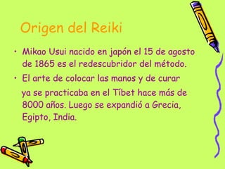 Origen del Reiki Mikao Usui nacido en japón el 15 de agosto de 1865 es el redescubridor del método. El arte de colocar las manos y de curar  ya se practicaba en el Tíbet hace más de 8000 años. Luego se expandió a Grecia, Egipto, India. 