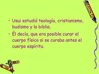 Usui estudió teología, cristianismo, budismo y la biblia. Él decía, que era posible curar el cuerpo físico si se curaba antes el cuerpo espíritu. 
