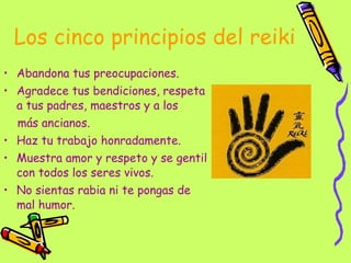 Los cinco principios del reiki Abandona tus preocupaciones. Agradece tus bendiciones, respeta a tus padres, maestros y a los  más ancianos. Haz tu trabajo honradamente. Muestra amor y respeto y se gentil con todos los seres vivos. No sientas rabia ni te pongas de mal humor. 