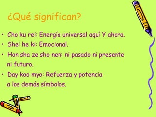 ¿Qué significan? Cho ku rei: Energía universal aquí Y ahora. Shei he ki: Emocional. Hon sha ze sho nen: ni pasado ni presente  ni futuro.  Day koo myo: Refuerza y potencia  a los demás símbolos.  
