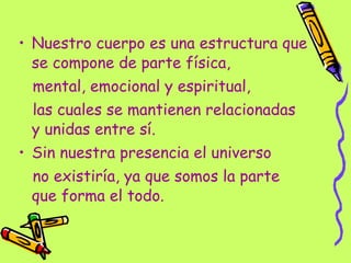Nuestro cuerpo es una estructura que se compone de parte física, mental, emocional y espiritual,  las cuales se mantienen relacionadas y unidas entre sí. Sin nuestra presencia el universo  no existiría, ya que somos la parte que forma el todo. 
