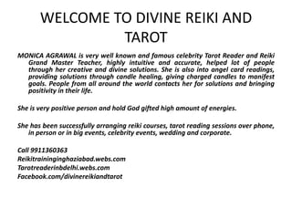 WELCOME TO DIVINE REIKI AND
TAROT
MONICA AGRAWAL is very well known and famous celebrity Tarot Reader and Reiki
Grand Master Teacher, highly intuitive and accurate, helped lot of people
through her creative and divine solutions. She is also into angel card readings,
providing solutions through candle healing, giving charged candles to manifest
goals. People from all around the world contacts her for solutions and bringing
positivity in their life.
She is very positive person and hold God gifted high amount of energies.
She has been successfully arranging reiki courses, tarot reading sessions over phone,
in person or in big events, celebrity events, wedding and corporate.
Call 9911360363
Reikitraininginghaziabad.webs.com
Tarotreaderinbdelhi.webs.com
Facebook.com/divinereikiandtarot
 