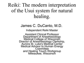 Reiki :  The modern interpretation of the Usui system for natural healing. James C. DuCanto, M.D.  Independent Reiki Master Assistant Clinical Professor Department of Anesthesiology Medical College of Wisconsin Director of Anesthesiology Clerkship, Aurora St. Luke's Medical Center Medical Advisor to Human Energy Committee  and Healing Touch Workgroup Milwaukee, Wisconsin 