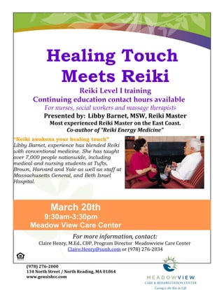 Healing Touch
               Meets Reiki
                     Reiki Level I training
        Continuing education contact hours available
             For nurses, social workers and massage therapists
             Presented by: Libby Barnet, MSW, Reiki Master
               Most experienced Reiki Master on the East Coast.
                     Co-author of “Reiki Energy Medicine”
“Reiki awakens your healing touch”
Libby Barnet, experience has blended Reiki
with conventional medicine. She has taught
over 7,000 people nationwide, including
medical and nursing students at Tufts,
Brown, Harvard and Yale as well as staff at
Massachusetts General, and Beth Israel
Hospital.




                March 20th
         9:30am-3:30pm
      Meadow View Care Center
                          For more information, contact:
          Claire Henry, M.Ed., CDP, Program Director Meadowview Care Center
                       Claire.Henry@sunh.com or (978) 276-2034


     (978) 276-2000
     134 North Street / North Reading, MA 01864
     www.gensishcc.com
 