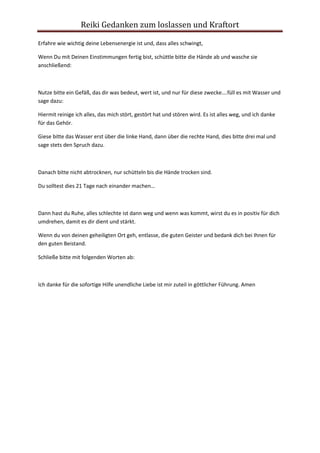 Reiki Gedanken zum loslassen und Kraftort
Erfahre wie wichtig deine Lebensenergie ist und, dass alles schwingt,
Wenn Du mit Deinen Einstimmungen fertig bist, schüttle bitte die Hände ab und wasche sie
anschließend:
Nutze bitte ein Gefäß, das dir was bedeut, wert ist, und nur für diese zwecke….füll es mit Wasser und
sage dazu:
Hiermit reinige ich alles, das mich stört, gestört hat und stören wird. Es ist alles weg, und ich danke
für das Gehör.
Giese bitte das Wasser erst über die linke Hand, dann über die rechte Hand, dies bitte drei mal und
sage stets den Spruch dazu.
Danach bitte nicht abtrocknen, nur schütteln bis die Hände trocken sind.
Du solltest dies 21 Tage nach einander machen…
Dann hast du Ruhe, alles schlechte ist dann weg und wenn was kommt, wirst du es in positiv für dich
umdrehen, damit es dir dient und stärkt.
Wenn du von deinen geheiligten Ort geh, entlasse, die guten Geister und bedank dich bei Ihnen für
den guten Beistand.
Schließe bitte mit folgenden Worten ab:
Ich danke für die sofortige Hilfe unendliche Liebe ist mir zuteil in göttlicher Führung. Amen
 