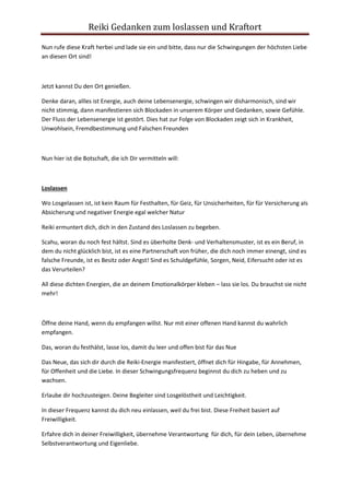 Reiki Gedanken zum loslassen und Kraftort 
Nun rufe diese Kraft herbei und lade sie ein und bitte, dass nur die Schwingungen der höchsten Liebe 
an diesen Ort sind! 
Jetzt kannst Du den Ort genießen. 
Denke daran, allles ist Energie, auch deine Lebensenergie, schwingen wir disharmonisch, sind wir 
nicht stimmig, dann manifestieren sich Blockaden in unserem Körper und Gedanken, sowie Gefühle. 
Der Fluss der Lebensenergie ist gestört. Dies hat zur Folge von Blockaden zeigt sich in Krankheit, 
Unwohlsein, Fremdbestimmung und Falschen Freunden 
Nun hier ist die Botschaft, die ich Dir vermitteln will: 
Loslassen 
Wo Losgelassen ist, ist kein Raum für Festhalten, für Geiz, für Unsicherheiten, für für Versicherung als 
Absicherung und negativer Energie egal welcher Natur 
Reiki ermuntert dich, dich in den Zustand des Loslassen zu begeben. 
Scahu, woran du noch fest hältst. Sind es überholte Denk- und Verhaltensmuster, ist es ein Beruf, in 
dem du nicht glücklich bist, ist es eine Partnerschaft von früher, die dich noch immer einengt, sind es 
falsche Freunde, ist es Besitz oder Angst! Sind es Schuldgefühle, Sorgen, Neid, Eifersucht oder ist es 
das Verurteilen? 
All diese dichten Energien, die an deinem Emotionalkörper kleben – lass sie los. Du brauchst sie nicht 
mehr! 
Öffne deine Hand, wenn du empfangen willst. Nur mit einer offenen Hand kannst du wahrlich 
empfangen. 
Das, woran du festhälst, lasse los, damit du leer und offen bist für das Nue 
Das Neue, das sich dir durch die Reiki-Energie manifestiert, öffnet dich für Hingabe, für Annehmen, 
für Offenheit und die Liebe. In dieser Schwingungsfrequenz beginnst du dich zu heben und zu 
wachsen. 
Erlaube dir hochzusteigen. Deine Begleiter sind Losgelöstheit und Leichtigkeit. 
In dieser Frequenz kannst du dich neu einlassen, weil du frei bist. Diese Freiheit basiert auf 
Freiwilligkeit. 
Erfahre dich in deiner Freiwilligkeit, übernehme Verantwortung für dich, für dein Leben, übernehme 
Selbstverantwortung und Eigenliebe. 
 