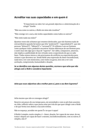 “Um olhar para dentro – Guia para o regresso à prática de Reiki” – © Associação Portuguesa de Reiki – Monte Kurama 11
Acreditar nas suas capacidades e em quem é
“O importante na vida é ter um grande objectivo e a determinação de o
atingir” Goethe
“Não sou como os outros, o Reiki em mim não resultou!”
“Não consigo ver a aura, não tenho capacidades como todos os outros!”
“Não sinto nada nas mãos!”
Quantas vezes não achamos que estamos deslocados, que não fazemos nada de
extraordinário quando há tantos que têm “poderes(?)”, “capacidades(?)”, que são
pessoas “felizes(?)”, “Sábias(?)” e “serenas(?)”? O reikiano é um ser humano
como qualquer outro, podemos encontrar muitas diferenças de um Homem para
o outro mas não algo que o faça de “superior”. Ser sábio, compassivo, amoroso,
não implica a publicidade de tais virtudes nem o espectáculo do que se sabe
fazer. Todos somos únicos e não precisamos de artifícios ou espectáculos para
sermos o que devemos ser. Sendo Reiki uma expressão do Amor Incondicional,
nada tem a ver com misticismo, com visões ou gurus, tem sim a ver com
aceitação, compreensão, humanidade e doação.
Se se identifica com algumas destas questões, escreva o que acha que não
atingiu com o Reiki e considera importante:
Acha que esses objectivos são o melhor para si, para o seu Bem Supremo?
Acha mesmo que não os consegue atingir?
Reserve um pouco do seu tempo para, em serenidade e com os pés bem assentes
no chão, reflectir sobre o que possa estar por trás do que quer atingir com o Reiki
e de que forma isso abalou a sua auto-estima.
Não se esqueça, acredite em quem É e no que é capaz!
O Reiki é simples, muito simples, é – Amor, doação. Ser capaz de me amar, de me
tratar e depois ser capaz de fazer o mesmo, incondicionalmente, com os outros. É
simples, não é?
 