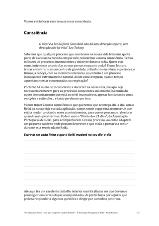 “Um olhar para dentro – Guia para o regresso à prática de Reiki” – © Associação Portuguesa de Reiki – Monte Kurama 12
Vamos então levar esse tema à nossa consciência.
Consciência
O ideal é a luz do farol. Sem ideal não há uma direcção segura; sem
direcção não há vida” Leo Tolstoy
Sabemos que qualquer processo que encetemos na nossa vida terá uma quota
parte de sucesso na medida em que nele colocarmos a nossa consciência. Temos
milhares de processos inconscientes a decorrer durante o dia. Quem está
conscientemente a controlar as suas pernas enquanto anda? É uma loucura
tentar encontrar o nosso centro de gravidade, articular os membros superiores, o
tronco, a cabeça, com os membros inferiores, no entanto é um processo
inconsciente extremamente natural. Assim como respirar, quanto tempo
aguentamos estar concentrados na respiração?
Portanto há muito de inconsciente a decorrer na nossa vida, não que seja
necessário entrarem para os processos conscientes, no entanto, há muito do
nosso comportamento que está ao nível inconsciente, apenas funcionando como
reacções a estímulos... e tanto perdemos por isso.
Vamos trazer à nossa consciência o que queremos que aconteça, dia-a-dia, com o
Reiki na nossa vida e a cada aplicação, vamos sentir o que está acontecer, o que
está a mudar, anotando esses acontecimentos, para que os possamos relembrar
quando mais precisarmos. Podem usar o “Diário dos 21 dias”, da Associação
Portuguesa de Reiki, para acompanharem o vosso processo, ou então adoptem
um pequeno caderno onde possam descrever o que estão a pensar e a sentir
durante esta reentrada no Reiki.
Escreva em cada linha o que o Reiki mudará no seu dia-a-dia
Até aqui fez um excelente trabalho interior mas há alturas em que devemos
prosseguir em certas etapas acompanhados, de preferência por alguém que
poderá responder a algumas questões e dirigir por caminhos positivos.
 