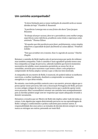 “Um olhar para dentro – Guia para o regresso à prática de Reiki” – © Associação Portuguesa de Reiki – Monte Kurama 13
Um caminho acompanhado?
“A única limitação para a nossa realização do amanhã serão as nossas
dúvidas de hoje.” Franklin D. Roosevelt
“A paciência é amarga mas os seus frutos são doces” Jean Jacques
Rousseau
“Se deseja alcançar sucesso, deve ter a persistência como melhor amigo,
experiência como referência, prudência como irmão e esperança como
sentinela.” Thomas Edison
“Só aqueles que têm paciência para fazer, perfeitamente, coisas simples,
adquirem a capacidade de fazer facilmente as coisas difíceis.” Friedrich
Schiller
“Tem que acreditar em si mesmo. Esse é o segredo do sucesso.” Charles
Chaplin
Retomar o caminho do Reiki implica não só perseverança por parte do reikiano
mas também companhia. Todo o caminho é mais agradável quando temos uma
boa companhia ao longo do percurso, sabendo também que haverá momentos
necessários de solidão, esses momentos permitirão ao nosso Ser de se
consolidar, servirão para ouvirmos o que temos a dizer a nós próprios e
compreender de forma ampla e serena o que a vida nos tem mostrado.
A companhia do seu mestre de Reiki, é essencial, ele poderá indicar os melhores
exercícios, a melhor meditação. Auxiliará a compreender as sensações
energéticas e o que delas resulta.
No entanto, caso tenha perdido contacto com o seu mestre, procure algum que o
possa apoiar nesse percurso, fale com a Associação Portuguesa de Reiki, procure
os seus antigos colegas de curso ou conheça novos que o poderão apoiar neste
novo processo. Não é aconselhável retomar um caminho sem acompanhamento
pois as duvidas podem surgir sem ter respostas que sejam adequadas levando a
desistir novamente.
Deixamos a ressalva que ser Mestre de Reiki não implica saber tudo de todas as
coisas, é sim alguém que seguiu determinado percurso na sua aprendizagem de
Reiki e atingiu o conhecimento e prática suficiente para ensinar outros. A
responsabilidade dos seus actos e as tomadas de decisão devem sempre ser suas,
nunca as entregue aos outros, pensando ser mais fácil.
 