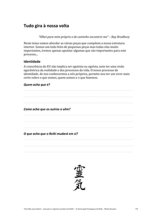 “Um olhar para dentro – Guia para o regresso à prática de Reiki” – © Associação Portuguesa de Reiki – Monte Kurama 14
Tudo gira à nossa volta
“Olhei para mim próprio e de caminho encontrei-me” – Ray Bradbury
Neste tema vamos abordar as várias peças que compõem a nossa estrutura
interior. Somos um todo feito de pequenas peças mas todas elas muito
importantes, iremos apenas apontar algumas que são importantes para este
processo...
Identidade
A consciência do EU não implica ser egotista ou egoísta, nem ter uma visão
egocêntrica da realidade e dos processos da vida. O nosso processo de
identidade, de nos conhecermos a nós próprios, permite-nos ter um viver mais
certo sobre o que somos, quem somos e o que fazemos.
Quem acha que é?
Como acha que os outros o vêm?
O que acha que o Reiki mudará em si?
 