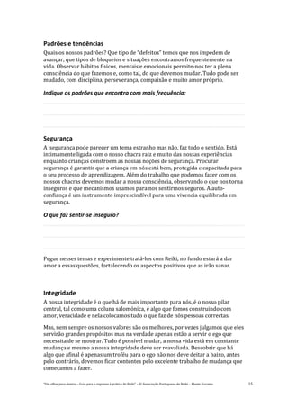 “Um olhar para dentro – Guia para o regresso à prática de Reiki” – © Associação Portuguesa de Reiki – Monte Kurama 15
Padrões e tendências
Quais os nossos padrões? Que tipo de “defeitos” temos que nos impedem de
avançar, que tipos de bloqueios e situações encontramos frequentemente na
vida. Observar hábitos físicos, mentais e emocionais permite-nos ter a plena
consciência do que fazemos e, como tal, do que devemos mudar. Tudo pode ser
mudado, com disciplina, perseverança, compaixão e muito amor próprio.
Indique os padrões que encontra com mais frequência:
Segurança
A segurança pode parecer um tema estranho mas não, faz todo o sentido. Está
intimamente ligada com o nosso chacra raiz e muito das nossas experiências
enquanto crianças constroem as nossas noções de segurança. Procurar
segurança é garantir que a criança em nós está bem, protegida e capacitada para
o seu processo de aprendizagem. Além do trabalho que podemos fazer com os
nossos chacras devemos mudar a nossa consciência, observando o que nos torna
inseguros e que mecanismos usamos para nos sentirmos seguros. A auto-
confiança é um instrumento imprescindível para uma vivencia equilibrada em
segurança.
O que faz sentir-se inseguro?
Pegue nesses temas e experimente tratá-los com Reiki, no fundo estará a dar
amor a essas questões, fortalecendo os aspectos positivos que as irão sanar.
Integridade
A nossa integridade é o que há de mais importante para nós, é o nosso pilar
central, tal como uma coluna salomónica, é algo que fomos construindo com
amor, veracidade e nela colocamos tudo o que faz de nós pessoas correctas.
Mas, nem sempre os nossos valores são os melhores, por vezes julgamos que eles
servirão grandes propósitos mas na verdade apenas estão a servir o ego que
necessita de se mostrar. Tudo é possível mudar, a nossa vida está em constante
mudança e mesmo a nossa integridade deve ser reavaliada. Descobrir que há
algo que afinal é apenas um troféu para o ego não nos deve deitar a baixo, antes
pelo contrário, devemos ficar contentes pelo excelente trabalho de mudança que
começamos a fazer.
 