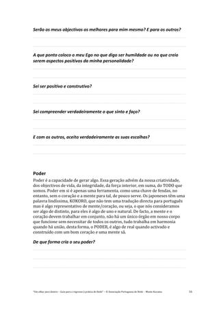 “Um olhar para dentro – Guia para o regresso à prática de Reiki” – © Associação Portuguesa de Reiki – Monte Kurama 16
Serão os meus objectivos os melhores para mim mesmo? E para os outros?
A que ponto coloco o meu Ego no que digo ser humildade ou no que creio
serem aspectos positivos da minha personalidade?
Sei ser positivo e construtivo?
Sei compreender verdadeiramente o que sinto e faço?
E com os outros, aceito verdadeiramente as suas escolhas?
Poder
Poder é a capacidade de gerar algo. Essa geração advém da nossa criatividade,
dos objectivos de vida, da integridade, da força interior, em suma, do TODO que
somos. Poder em si é apenas uma ferramenta, como uma chave de fendas, no
entanto, sem o coração e a mente para tal, de pouco serve. Os japoneses têm uma
palavra lindíssima, KOKORO, que não tem uma tradução directa para português
mas é algo representativo de mente/coração, ou seja, o que nós consideramos
ser algo de distinto, para eles é algo de uno e natural. De facto, a mente e o
coração devem trabalhar em conjunto, não há um único órgão em nosso corpo
que funcione sem necessitar de todos os outros, tudo trabalha em harmonia
quando há união, desta forma, o PODER, é algo de real quando activado e
construído com um bom coração e uma mente sã.
De que forma cria o seu poder?
 