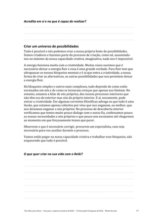 “Um olhar para dentro – Guia para o regresso à prática de Reiki” – © Associação Portuguesa de Reiki – Monte Kurama 17
Acredita em si e no que é capaz de realizar?
Criar um universo de possibilidades
Tudo é possível e nós podemos criar a nossa própria fonte de possibilidades.
Somos criadores e fazemos parte do processo de criação, como tal, assumindo-
nos no máximo da nossa capacidade criativa, imaginativa, nada nos é impossível.
A energia funciona muito com a criatividade. Muitas vezes ouvimos que é
necessário deixar a energia fluir e essa é uma grande verdade. Para fluir tem que
ultrapassar os nossos bloqueios mentais e é aí que entra a criatividade, a nossa
forma de criar as alternativas, as outras possibilidades que nos permitem deixar
a energia fluir.
Há bloqueios simples e outros mais complexos, tudo depende de como estão
enraizados em nós e de como se tornaram crenças que apenas nos limitam. No
entanto, estamos a falar de nós próprios, dos nossos processos interiores que
não têm eco do exterior mas sim do próprio interior. E aí, novamente, pode
entrar a criatividade. Em algumas correntes filosóficas advoga-se que tudo é uma
ilusão, que estamos apenas cobertos por véus que nos enganam, ou melhor, que
nos deixamos enganar a nós próprios. No processo de descoberta interior
verificamos que temos muito pouco dialogo com o nosso Eu, confessamos pouco
as nossas necessidades a nós próprios e que pouco nos escutamos até chegarmos
ao momento em que forçosamente temos que parar.
Observem o que é necessário corrigir, procurem um especialista, caso seja
necessário para vos auxiliar durante o processo.
Vamos então pegar na nossa capacidade criativa e trabalhar esse bloqueios, não
esquecendo que tudo é possível.
O que quer criar na sua vida com o Reiki?
 