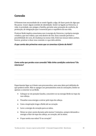 “Um olhar para dentro – Guia para o regresso à prática de Reiki” – © Associação Portuguesa de Reiki – Monte Kurama 18
Conexão
O Homem tem necessidade de se sentir ligado a algo, de fazer parte de algo que
lhe possa trazer algum sentido de identidade. Sentir-se ligado ao Universo, à
vida, à sociedade, aos amigos e família, permite uma sensação de conforto, de
protecção, de integração que é essencial para o equilíbrio da sua vida.
Praticar Reiki implica conectamo-nos à energia do Universo, à própria energia
criadora, que nos rodeia, que está dentro de nós. Essa conexão permite a
possibilidade de cura, de mudança na nossa vida. Está nas nossas mãos aceitar,
honrar, praticar e doar essa conexão e o que dela advém.
O que sentiu das primeiras vezes que se conectou à fonte do Reiki?
Como acha que perdeu essa conexão? Não tinha condições exteriores? Ou
interiores?
Experimente ligar-se à fonte sem preconceitos, sem uma ideia pré-definida do
que poderá sentir. Não se apegue aos pensamentos nem às sensações, limite-se
apenas a conectar-se ao Reiki.
 Coloque-se em posição Gassho, concentre-se na energia Reiki no topo da
sua cabeça.
 Visualize essa energia a entrar pelo topo da cabeça.
 Com a inspiração traga o Reiki até ao coração
 Leve a energia do coração para as mãos.
 Deixe-se estar assim durante pelo menos 5 minutos, sempre deixando a
energia a fluir do topo da cabeça, ao coração, até às mãos.
 O que sentiu nas mãos? E no coração?
 