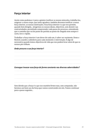 “Um olhar para dentro – Guia para o regresso à prática de Reiki” – © Associação Portuguesa de Reiki – Monte Kurama 19
Força interior
Assim como podemos ir para o ginásio tonificar os nossos músculos, trabalha-los,
oxigenar o nosso corpo, que tanto agradece, também devemos tonificar a nossa
força interior, as nossas motivações. Essa força interior é a que nos permite,
quando bem dirigida, atingirmos os nossos ideais, objectivos, sem desistir nas
contrariedades, permitindo compreender cada passo do processo, entendendo
que o caminho que vai do ponto de partida ao ponto de chegada nem sempre é
curto, leve e rápido.
Trabalhar a força interior é um dever de cada um, é saber ser resistente, firme e
flexível, usando a sabedoria para cada momento e intervenção. É algo de
necessário quando temos objectivos de vida que nos podem levar alem do que os
nossos pés trilham.
Onde procura a sua força interior?
Consegue invocar essa força de forma constante nas diversas adversidades?
Sem dúvida que a força é o que nos mantém firmes mas, sem compaixão, não
faremos um bom uso da força que vamos construindo em nós. Vamos continuar
para o passo seguinte...
 