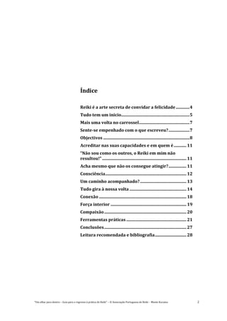 “Um olhar para dentro – Guia para o regresso à prática de Reiki” – © Associação Portuguesa de Reiki – Monte Kurama 2
Índice
Reiki é a arte secreta de convidar a felicidade.............4
Tudo tem um inicio.................................................................5
Mais uma volta no carrossel................................................7
Sente-se empenhado com o que escreveu?....................7
Objectivos ..................................................................................8
Acreditar nas suas capacidades e em quem é............11
“Não sou como os outros, o Reiki em mim não
resultou!” ................................................................................11
Acha mesmo que não os consegue atingir?.................11
Consciência.............................................................................12
Um caminho acompanhado?............................................13
Tudo gira à nossa volta ......................................................14
Conexão ...................................................................................18
Força interior ........................................................................19
Compaixão..............................................................................20
Ferramentas práticas .........................................................21
Conclusões..............................................................................27
Leitura recomendada e bibliografia..............................28
 