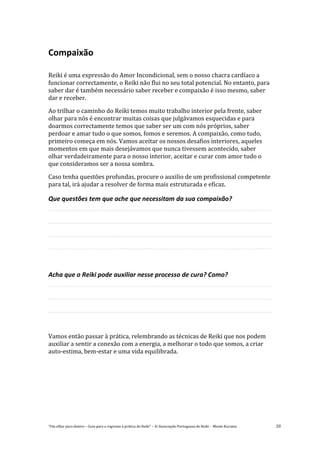 “Um olhar para dentro – Guia para o regresso à prática de Reiki” – © Associação Portuguesa de Reiki – Monte Kurama 20
Compaixão
Reiki é uma expressão do Amor Incondicional, sem o nosso chacra cardíaco a
funcionar correctamente, o Reiki não flui no seu total potencial. No entanto, para
saber dar é também necessário saber receber e compaixão é isso mesmo, saber
dar e receber.
Ao trilhar o caminho do Reiki temos muito trabalho interior pela frente, saber
olhar para nós é encontrar muitas coisas que julgávamos esquecidas e para
doarmos correctamente temos que saber ser um com nós próprios, saber
perdoar e amar tudo o que somos, fomos e seremos. A compaixão, como tudo,
primeiro começa em nós. Vamos aceitar os nossos desafios interiores, aqueles
momentos em que mais desejávamos que nunca tivessem acontecido, saber
olhar verdadeiramente para o nosso interior, aceitar e curar com amor tudo o
que consideramos ser a nossa sombra.
Caso tenha questões profundas, procure o auxilio de um profissional competente
para tal, irá ajudar a resolver de forma mais estruturada e eficaz.
Que questões tem que ache que necessitam da sua compaixão?
Acha que o Reiki pode auxiliar nesse processo de cura? Como?
Vamos então passar à prática, relembrando as técnicas de Reiki que nos podem
auxiliar a sentir a conexão com a energia, a melhorar o todo que somos, a criar
auto-estima, bem-estar e uma vida equilibrada.
 