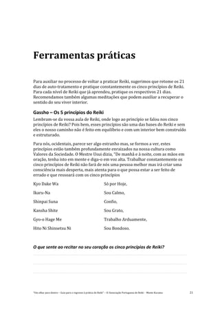 “Um olhar para dentro – Guia para o regresso à prática de Reiki” – © Associação Portuguesa de Reiki – Monte Kurama 21
Ferramentas práticas
Para auxiliar no processo de voltar a praticar Reiki, sugerimos que retome os 21
dias de auto-tratamento e pratique constantemente os cinco princípios de Reiki.
Para cada nível de Reiki que já aprendeu, pratique os respectivos 21 dias.
Recomendamos também algumas meditações que podem auxiliar a recuperar o
sentido do seu viver interior.
Gassho – Os 5 princípios do Reiki
Lembram-se da vossa aula de Reiki, onde logo ao princípio se falou nos cinco
princípios de Reiki? Pois bem, esses princípios são uma das bases do Reiki e sem
eles o nosso caminho não é feito em equilíbrio e com um interior bem construído
e estruturado.
Para nós, ocidentais, parece ser algo estranho mas, se formos a ver, estes
princípios estão também profundamente enraizados na nossa cultura como
Valores da Sociedade. O Mestre Usui dizia, “De manhã e à noite, com as mãos em
oração, tenha isto em mente e diga-o em voz alta. Trabalhar constantemente os
cinco princípios de Reiki não fará de nós uma pessoa melhor mas irá criar uma
consciência mais desperta, mais atenta para o que possa estar a ser feito de
errado e que ressoará com os cinco princípios
Kyo Dake Wa Só por Hoje,
Ikaru-Na Sou Calmo,
Shinpai Suna Confio,
Kansha Shite Sou Grato,
Gyo-o Hage Me Trabalho Arduamente,
Hito Ni Shinsetsu Ni Sou Bondoso.
O que sente ao recitar no seu coração os cinco princípios de Reiki?
 