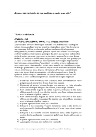“Um olhar para dentro – Guia para o regresso à prática de Reiki” – © Associação Portuguesa de Reiki – Monte Kurama 22
Acha que esses princípios de vida auxiliarão a mudar a sua vida?
Técnicas tradicionais
KENYOKU – HO
MÉTODO DA LAVAGEM OU BANHO SECO (limpeza energética)
Kenyoku-Ho é o método da lavagem ou banho seco. Esta técnica é usada para
retirar, limpar, qualquer energia negativa, estagnada ou absorvida durante um
tratamento de Reiki ou no dia-a-dia, pode ser também utilizada para nos
desligarmos do paciente. Não tem qualquer tipo de obstáculo na sua utilização,
pode ser usada quantas vezes se quiser por dia, antes ou depois de tratamentos
ou de situações que encaremos como perturbantes ao nosso bem-estar. Apesar
do Reiki ser unidireccional há sempre alguma troca de energia, nem que seja por
as auras se tocarem, no entanto, o nosso contacto com energias negativas vai
fazer com que o nosso sistema “imunitário” energético se torne cada vez mais
forte, assim como vai desenvolver mais a nossa atenção para os diferentes tipos
de energia que existem. Acima de tudo há que não ter medo e usar também Reiki
em nós próprios para nossa limpeza e tratamento. O método seguinte é feito
sempre de forma rápida, com os dedos esticados, como se fossem facas. Se
quiserem podem imaginar na mão que vai fazer o movimento uma luz azul
brilhante. O azul é usado como protecção ou corte de energias negativas.
1) Fazer uma breve meditação, com a intenção de se aperceberem do vosso
próprio estado energético, dentro do corpo e na aura.
2) Fiquem de pé, com as plantas dos pés bem assentes no chão, afastadas
numa distância igual à largura dos ombros, com o corpo relaxado.
3) Com a mão direita, toquem no ombro esquerdo, deslizando a mão numa
oblíqua em direcção à coxa direita, fazendo uma faixa oblíqua no corpo,
num movimento rápido e cortante.
4) Com a mão esquerda, toquem no ombro direito, deslizando a mão numa
oblíqua em direcção à coxa esquerda, fazendo uma faixa oblíqua no corpo,
num movimento rápido e cortante.
5) Repitam o processo três vezes para cada lado
6) Estiquem a mão esquerda. Toquem novamente com a mão direita no
ombro esquerdo, deslizando rapidamente pelo braço esquerdo até passar
os dedos
7) Estiquem a mão direita. Toquem novamente com a mão esquerda no
ombro direito, deslizando rapidamente pelo braço direito até passar os
dedos
8) Repitam o processo três vezes para cada lado
9) Agradeçam, em prece, pelo tratamento efectuado.
 