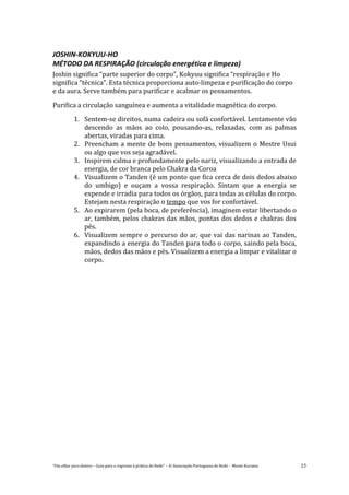 “Um olhar para dentro – Guia para o regresso à prática de Reiki” – © Associação Portuguesa de Reiki – Monte Kurama 23
JOSHIN-KOKYUU-HO
MÉTODO DA RESPIRAÇÃO (circulação energética e limpeza)
Joshin significa “parte superior do corpo”, Kokyuu significa “respiração e Ho
significa “técnica”. Esta técnica proporciona auto-limpeza e purificação do corpo
e da aura. Serve também para purificar e acalmar os pensamentos.
Purifica a circulação sanguínea e aumenta a vitalidade magnética do corpo.
1. Sentem-se direitos, numa cadeira ou sofá confortável. Lentamente vão
descendo as mãos ao colo, pousando-as, relaxadas, com as palmas
abertas, viradas para cima.
2. Preencham a mente de bons pensamentos, visualizem o Mestre Usui
ou algo que vos seja agradável.
3. Inspirem calma e profundamente pelo nariz, visualizando a entrada de
energia, de cor branca pelo Chakra da Coroa
4. Visualizem o Tanden (é um ponto que fica cerca de dois dedos abaixo
do umbigo) e ouçam a vossa respiração. Sintam que a energia se
expende e irradia para todos os órgãos, para todas as células do corpo.
Estejam nesta respiração o tempo que vos for confortável.
5. Ao expirarem (pela boca, de preferência), imaginem estar libertando o
ar, também, pelos chakras das mãos, pontas dos dedos e chakras dos
pés.
6. Visualizem sempre o percurso do ar, que vai das narinas ao Tanden,
expandindo a energia do Tanden para todo o corpo, saindo pela boca,
mãos, dedos das mãos e pés. Visualizem a energia a limpar e vitalizar o
corpo.
 