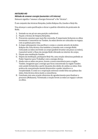 “Um olhar para dentro – Guia para o regresso à prática de Reiki” – © Associação Portuguesa de Reiki – Monte Kurama 24
HATSUREI-HO
Método de emanar energia (aumentar o Ki interno)
Hatsurei significa “emanar a Energia Universal” e Ho “técnica”.
É um conjunto das técnicas Kenyoku, Joshin Kokyuu-Ho, Gassho e Reiji-Ho.
Visa alcançar a auto-purificação e elevar o padrão vibratório do praticante de
Reiki.
1. Sentado ou em pé em uma posição confortável;
2. Façam a técnica de limpeza Kenyoku;
3. Procurem a postura que mais lhe convenha. É importante fecharem os olhos
levemente e concentrar no Tanden. As mãos devem ser colocadas no regaço,
com as palmas para cima;
4. A etapa subsequente visa purificar o corpo e a mente através do Joshin-
Kokyuu-Ho. Esta técnica visa também a conexão com a energia Reiki.
Colocando as mãos em frente ao corpo (podem levantar um pouco as mãos),
é possível sentir o fluxo da energia Reiki vibrando no interior do corpo;
5. Façam uma meditação Gassho;
6. Depois da meditação, pratiquem Reiji-Ho, uma oração silenciosa pedindo ao
Poder Superior para Trabalhar com a energia divina;
7. Ainda com as mãos em prece, levem a vossa consciência para a região
Tanden. Imaginem que a energia que ficou concentrada na região Tanden
está saindo fortalecida a partir da ponta dos dedos de ambas as mãos. Esta
prática de concentração mental desenvolve o poder intuitivo e a
receptividade. É como se a respiração estivesse sendo feita nas palmas das
mãos. Esta técnica eleva muito a consciência;
8. Concluam com uma oração silenciosa de agradecimento para finalizar o
processo (Mokunen). Terminada a oração levem as mãos ao regaço e abram
os olhos.
 