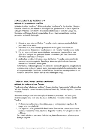 “Um olhar para dentro – Guia para o regresso à prática de Reiki” – © Associação Portuguesa de Reiki – Monte Kurama 25
SEIKAKU KAIZEN-HO ou NENTATSU
Método do pensamento positivo
Seikaku significa "carácter" , Kaizen significa "melhorar" e Ho significa "técnica,
também conhecida por Nentatsu. Nen significa "pensamento" e Tatsu significa
"atingir". O Sensei Hiroshi Doi denomina esta técnica de Seiheki-Chiryo-Ho.
Ensinada no Shoden. Esta técnica ajuda a desenvolver uma atitude positiva
perante a mais difícil situação.
1. Coloca-se uma mão no Chakra Frontal e a outra na nuca, enviando Reiki
para o subconsciente;
2. Devemos usar pensamentos para enviar mensagens silenciosas ao
subconsciente do receptor ou afirmações em voz alta visando nossa meta;
3. Por ser uma técnica de transmissão de mensagens, recomenda-se sua
aplicação sempre, em qualquer tipo de tratamento por 1 ou 2 minutos.
Devemos fazer uso da intuição;
4. Ao final da sessão, retiramos a mão do Chakra Frontal e aplicamos Reiki
somente na parte superior da cabeça. Nesse estágio final não deve ser
transmitida nenhuma mensagem.
Esta técnica pode ser aplicada em si mesmo e em outra pessoa. Ao aplicar em
outra pessoa, tenha certeza de que a mensagem enviada é exactamente o que
o receptor deseja. É melhor e mais eficiente transmitir mensagens curtas em
diversas aplicações do que enviar uma mensagem longa.
TANDEN-CHIRYO-HO ou GEDOKU-CHIRYO-HO
Método do tratamento do Tanden
Tanden significa "abaixo do umbigo", Chiryo significa "tratamento" e Ho significa
"técnica. Também conhecida como Gedoku-Chiryo-Ho. Gedoku significa "veneno
ou toxina".
Devemos começar com uma variação do Nentatsu, durante 1 ou 2min, para
desintoxicação, feita com uma das mãos no Chakra Frontal e outra no ponto
Tanden;
1. Pedimos mentalmente neste estágio, que as toxinas sejam repelidas do
corpo pela energia Reiki;
2. Em seguida a mão que está Chakra Frontal é retirada e colocada no dorso
(costas) ou sobre a outra, na altura do ponto Tanden, por um período de 10
a 30min.
Esta técnica é eficaz nos casos de intoxicação medicamentosa, alimentar ou
doenças da pele.
 