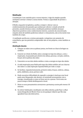“Um olhar para dentro – Guia para o regresso à prática de Reiki” – © Associação Portuguesa de Reiki – Monte Kurama 26
Meditação
A meditação é um caminho para o nosso interior, é algo de simples quando
aceitamos serenar e domar a nossa mente. Treina a capacidade de prestar a
atenção.
O Reiki, enquanto terapêutica, auxilia a romper e alterar com os
condicionamentos do passado que acabam por afectar o estado actual do
presente, usando técnicas como a meditação podemos também alcançar
objectivos positivos como conhecimento interior, aumento da concentração,
empatia alem de também podermos induzir o relaxamento, não só da mente mas
também do corpo.
A meditação auxilia-nos a termos percepção e atingirmos um aumento da
consciência, que nos permitirá compreender não só nós próprios, como também os
outros.
Meditação Gassho
1. Coloque as mãos com as palmas juntas, em frente ao chacra laríngeo ou
cardíaco
2. Conecte-se à fonte do Reiki, sinta a energia no topo da cabeça e, com a
inspiração, vá puxando para dentro da cabeça, pescoço, coração, ombros,
braços até às palmas das mãos
3. Concentre-se nos dois dedos médios e sinta a energia no topo dos dedos
4. A cada inspiração puxe Reiki pelo topo dos dedos médios até aos chacras
das mãos e a cada expiração expanda Reiki por todo o corpo
5. Se facilitar, expanda lentamente, primeiro mãos, braços, ombros, cabeça,
peito, abdómen, ancas, pernas e pés
6. Onde encontrar dificuldade de expandir a energia é sinal que esse local
pode estar bloqueado, não desista, vá insistindo serenamente com a
energia, visualizando-a como se fosse um rio a passar. Verá como em
pouco tempo o Reiki desbloqueará o local.
7. Deixe os seus pensamentos serenarem e permaneça assim pelo menos 10
minutos
8. Se estiver habituado a meditação com olhos abertos, pode fixar o olhar
numa fotografia do Mestre Usui ou em qualquer objecto que lhe seja
agradável mas não distractivo.
 