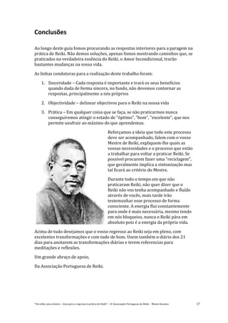 “Um olhar para dentro – Guia para o regresso à prática de Reiki” – © Associação Portuguesa de Reiki – Monte Kurama 27
Conclusões
Ao longo deste guia fomos procurando as respostas interiores para a paragem na
prática de Reiki. Não demos soluções, apenas fomos mostrando caminhos que, se
praticados na verdadeira essência do Reiki, o Amor Incondicional, trarão
bastantes mudanças na vossa vida.
As linhas condutoras para a realização deste trabalho foram:
1. Sinceridade – Cada resposta é importante e trará os seus benefícios
quando dada de forma sincera, no fundo, não devemos contornar as
respostas, principalmente a nós próprios
2. Objectividade – delinear objectivos para o Reiki na nossa vida
3. Prática – Em qualquer coisa que se faça, se não praticarmos nunca
conseguiremos atingir o estado de “óptimo”, “bom”, “excelente”, que nos
permite usufruir ao máximo do que aprendemos.
Reforçamos a ideia que todo este processo
deve ser acompanhado, falem com o vosso
Mestre de Reiki, expliquem-lhe quais as
vossas necessidades e o processo que estão
a trabalhar para voltar a praticar Reiki. Se
possível procurem fazer uma “reciclagem”,
que geralmente implica a sintonização mas
tal ficará ao critério do Mestre.
Durante todo o tempo em que não
praticaram Reiki, não quer dizer que o
Reiki não vos tenha acompanhado e fluído
através de vocês, mais tarde irão
testemunhar esse processo de forma
consciente. A energia flui constantemente
para onde é mais necessária, mesmo tendo
em nós bloqueios, nunca o Reiki pára em
absoluto pois é a energia da própria vida.
Acima de tudo desejamos que o vosso regresso ao Reiki seja em pleno, com
excelentes transformações e com tudo de bom. Usem também o diário dos 21
dias para anotarem as transformações diárias e terem referencias para
meditações e reflexões.
Um grande abraço de apoio,
Da Associação Portuguesa de Reiki.
 