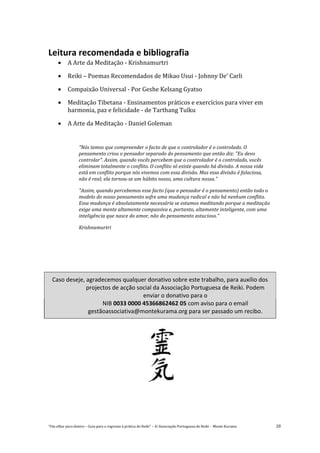 “Um olhar para dentro – Guia para o regresso à prática de Reiki” – © Associação Portuguesa de Reiki – Monte Kurama 28
Leitura recomendada e bibliografia
 A Arte da Meditação - Krishnamurtri
 Reiki – Poemas Recomendados de Mikao Usui - Johnny De’ Carli
 Compaixão Universal - Por Geshe Kelsang Gyatso
 Meditação Tibetana - Ensinamentos práticos e exercícios para viver em
harmonia, paz e felicidade - de Tarthang Tulku
 A Arte da Meditação - Daniel Goleman
"Nós temos que compreender o facto de que o controlador é o controlado. O
pensamento criou o pensador separado do pensamento que então diz: "Eu devo
controlar". Assim, quando vocês percebem que o controlador é o controlado, vocês
eliminam totalmente o conflito. O conflito só existe quando há divisão. A nossa vida
está em conflito porque nós vivemos com essa divisão. Mas essa divisão é falaciosa,
não é real; ela tornou-se um hábito nosso, uma cultura nossa."
"Assim, quando percebemos esse facto (que o pensador é o pensamento) então todo o
modelo do nosso pensamento sofre uma mudança radical e não há nenhum conflito.
Essa mudança é absolutamente necessária se estamos meditando porque a meditação
exige uma mente altamente compassiva e, portanto, altamente inteligente, com uma
inteligência que nasce do amor, não do pensamento astucioso."
Krishnamurtri
Caso deseje, agradecemos qualquer donativo sobre este trabalho, para auxílio dos
projectos de acção social da Associação Portuguesa de Reiki. Podem
enviar o donativo para o
NIB 0033 0000 45366862462 05 com aviso para o email
gestãoassociativa@montekurama.org para ser passado um recibo.
 