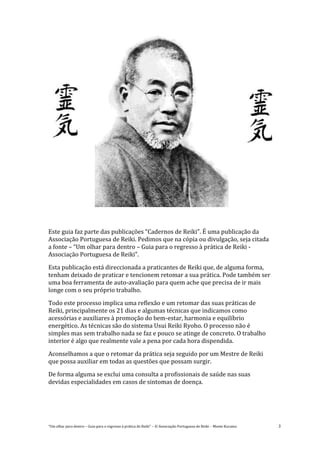 “Um olhar para dentro – Guia para o regresso à prática de Reiki” – © Associação Portuguesa de Reiki – Monte Kurama 3
Este guia faz parte das publicações “Cadernos de Reiki”. É uma publicação da
Associação Portuguesa de Reiki. Pedimos que na cópia ou divulgação, seja citada
a fonte – “Um olhar para dentro – Guia para o regresso à prática de Reiki -
Associação Portuguesa de Reiki”.
Esta publicação está direccionada a praticantes de Reiki que, de alguma forma,
tenham deixado de praticar e tencionem retomar a sua prática. Pode também ser
uma boa ferramenta de auto-avaliação para quem ache que precisa de ir mais
longe com o seu próprio trabalho.
Todo este processo implica uma reflexão e um retomar das suas práticas de
Reiki, principalmente os 21 dias e algumas técnicas que indicamos como
acessórias e auxiliares à promoção do bem-estar, harmonia e equilíbrio
energético. As técnicas são do sistema Usui Reiki Ryoho. O processo não é
simples mas sem trabalho nada se faz e pouco se atinge de concreto. O trabalho
interior é algo que realmente vale a pena por cada hora dispendida.
Aconselhamos a que o retomar da prática seja seguido por um Mestre de Reiki
que possa auxiliar em todas as questões que possam surgir.
De forma alguma se exclui uma consulta a profissionais de saúde nas suas
devidas especialidades em casos de sintomas de doença.
 