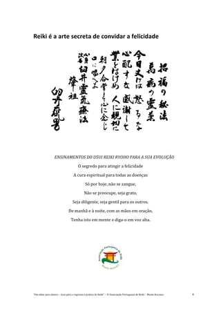 “Um olhar para dentro – Guia para o regresso à prática de Reiki” – © Associação Portuguesa de Reiki – Monte Kurama 4
Reiki é a arte secreta de convidar a felicidade
ENSINAMENTOS DO USUI REIKI RYOHO PARA A SUA EVOLUÇÃO
O segredo para atingir a felicidade
A cura espiritual para todas as doenças
Só por hoje, não se zangue,
Não se preocupe, seja grato,
Seja diligente, seja gentil para os outros.
De manhã e à noite, com as mãos em oração,
Tenha isto em mente e diga-o em voz alta.
 