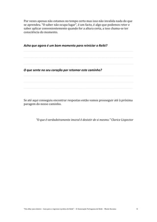 “Um olhar para dentro – Guia para o regresso à prática de Reiki” – © Associação Portuguesa de Reiki – Monte Kurama 6
Por vezes apenas não estamos no tempo certo mas isso não invalida nada do que
se aprendeu. “O saber não ocupa lugar”, é um facto, é algo que podemos reter e
saber aplicar convenientemente quando for a altura certa, a isso chama-se ter
consciência do momento.
Acha que agora é um bom momento para reiniciar o Reiki?
O que sente no seu coração por retomar este caminho?
Se até aqui conseguiu encontrar respostas então vamos prosseguir até à próxima
paragem do nosso caminho.
“O que é verdadeiramente imoral é desistir de si mesmo.” Clarice Lispector
 