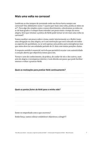 “Um olhar para dentro – Guia para o regresso à prática de Reiki” – © Associação Portuguesa de Reiki – Monte Kurama 7
Mais uma volta no carrossel
Lembram-se dos tempos de juventude onde nas feiras havia sempre um
carrossel? Dos altifalantes soava “e quem quer mais uma volta, ponha as mãos no
ar!”. Para algo tão simples como o nosso divertimento, colocávamos as mãos no
ar de bom grado e é sempre bom estender um pouco mais o tempo da nossa
alegria. Será que retomar a prática de Reiki pode tornar-se em mais uma volta no
carrossel?
Vamos meditar um pouco sobre o tema, sentir interiormente se o Reiki é mais
uma obrigação ou uma alegria, se é com motivação que será colocado em todos
os aspectos do quotidiano, ou se será apenas uma prática para emergências mas
que antes deve ter um enfadado período de 21 dias com tantas posições chatas.
A resposta sentida é essencial, será ela que permitirá escutar com autenticidade
e coração aberto que objectivos temos para nós.
Tornar o acto de conhecimento, da prática, do cuidar de nós e dos outros, num
acto de alegria e recompensa interior, é sem dúvida um passo que pode facilitar
imenso o voltar a praticar Reiki.
Quais as motivações para praticar Reiki continuamente?
Quais os pontos fortes do Reiki para a minha vida?
Sente-se empenhado com o que escreveu?
Então força, vamos colocar estabelecer objectivos a atingir!!!
 