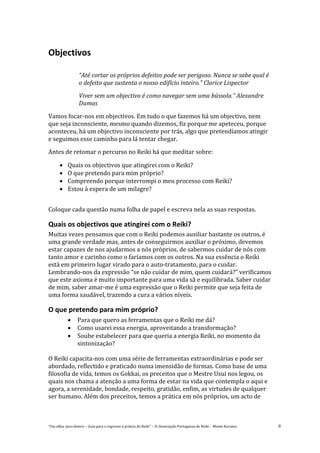 “Um olhar para dentro – Guia para o regresso à prática de Reiki” – © Associação Portuguesa de Reiki – Monte Kurama 8
Objectivos
“Até cortar os próprios defeitos pode ser perigoso. Nunca se sabe qual é
o defeito que sustenta o nosso edifício inteiro.” Clarice Lispector
Viver sem um objectivo é como navegar sem uma bússola.” Alexandre
Dumas
Vamos focar-nos em objectivos. Em tudo o que fazemos há um objectivo, nem
que seja inconsciente, mesmo quando dizemos, fiz porque me apeteceu, porque
aconteceu, há um objectivo inconsciente por trás, algo que pretendíamos atingir
e seguimos esse caminho para lá tentar chegar.
Antes de retomar o percurso no Reiki há que meditar sobre:
 Quais os objectivos que atingirei com o Reiki?
 O que pretendo para mim próprio?
 Compreendo porque interrompi o meu processo com Reiki?
 Estou à espera de um milagre?
Coloque cada questão numa folha de papel e escreva nela as suas respostas.
Quais os objectivos que atingirei com o Reiki?
Muitas vezes pensamos que com o Reiki podemos auxiliar bastante os outros, é
uma grande verdade mas, antes de conseguirmos auxiliar o próximo, devemos
estar capazes de nos ajudarmos a nós próprios, de sabermos cuidar de nós com
tanto amor e carinho como o faríamos com os outros. Na sua essência o Reiki
está em primeiro lugar virado para o auto-tratamento, para o cuidar.
Lembrando-nos da expressão “se não cuidar de mim, quem cuidará?” verificamos
que este axioma é muito importante para uma vida sã e equilibrada. Saber cuidar
de mim, saber amar-me é uma expressão que o Reiki permite que seja feita de
uma forma saudável, trazendo a cura a vários níveis.
O que pretendo para mim próprio?
 Para que quero as ferramentas que o Reiki me dá?
 Como usarei essa energia, aproveitando a transformação?
 Soube estabelecer para que queria a energia Reiki, no momento da
sintonização?
O Reiki capacita-nos com uma série de ferramentas extraordinárias e pode ser
abordado, reflectido e praticado numa imensidão de formas. Como base de uma
filosofia de vida, temos os Gokkai, os preceitos que o Mestre Usui nos legou, os
quais nos chama a atenção a uma forma de estar na vida que contempla o aqui e
agora, a serenidade, bondade, respeito, gratidão, enfim, as virtudes de qualquer
ser humano. Além dos preceitos, temos a prática em nós próprios, um acto de
 